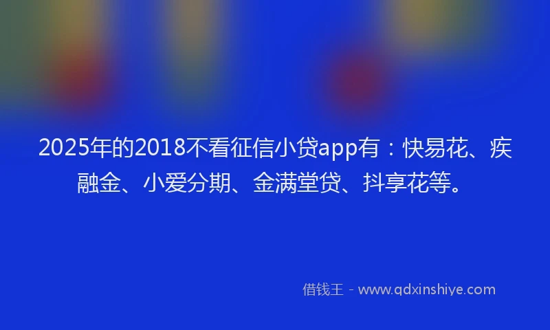 2025年的2018不看征信小贷app有：快易花、疾融金、小爱分期、金满堂贷、抖享花等。