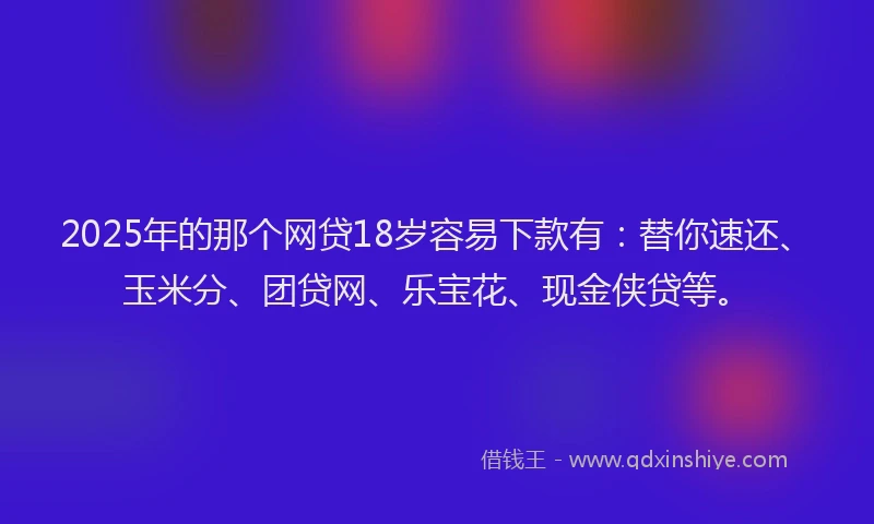 2025年的那个网贷18岁容易下款有：替你速还、玉米分、团贷网、乐宝花、现金侠贷等。