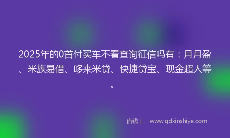 2025年的0首付买车不看查询征信吗有：月月盈、米族易借、哆来米贷、快捷贷宝、现金超人等。