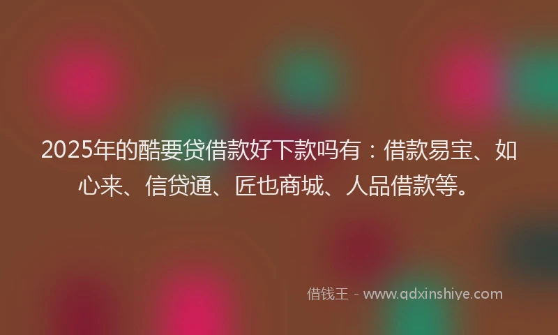 2025年的酷要贷借款好下款吗有：借款易宝、如心来、信贷通、匠也商城、人品借款等。