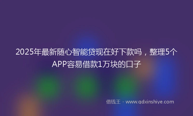 2025年最新随心智能贷现在好下款吗，整理5个APP容易借款1万块的口子