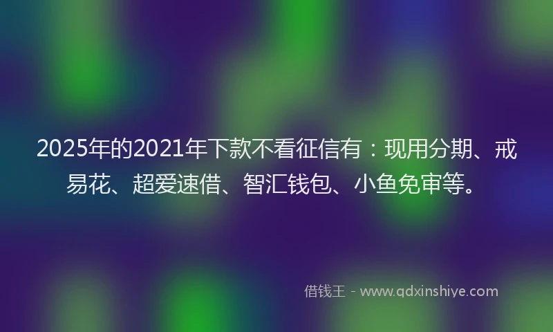 2025年的2021年下款不看征信有：现用分期、戒易花、超爱速借、智汇钱包、小鱼免审等。