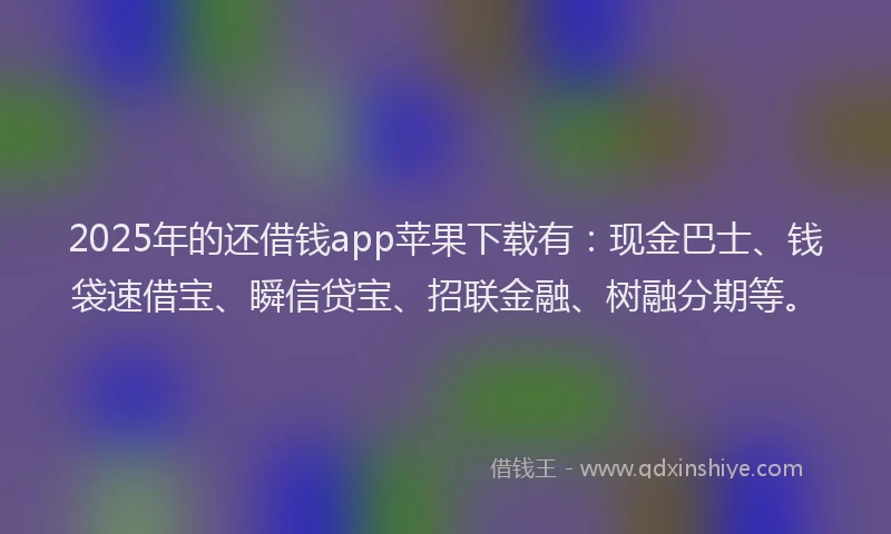 2025年的还借钱app苹果下载有：现金巴士、钱袋速借宝、瞬信贷宝、招联金融、树融分期等。