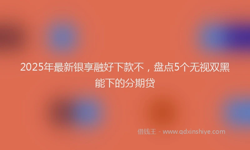 2025年最新银享融好下款不，盘点5个无视双黑能下的分期贷