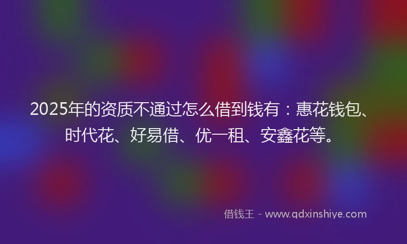 2025年的资质不通过怎么借到钱有：惠花钱包、时代花、好易借、优一租、安鑫花等。
