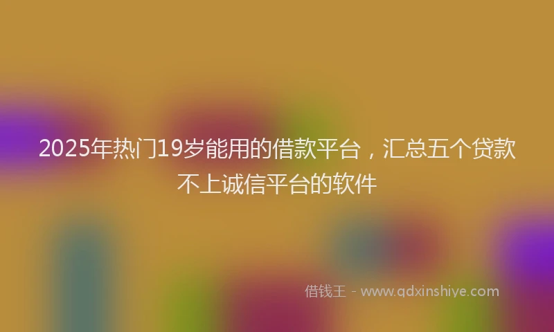 2025年热门19岁能用的借款平台，汇总五个贷款不上诚信平台的软件