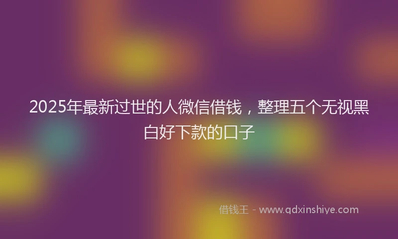 2025年最新过世的人微信借钱，整理五个无视黑白好下款的口子