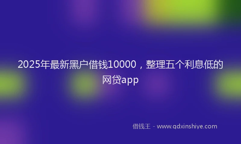 2025年最新黑户借钱10000，整理五个利息低的网贷app