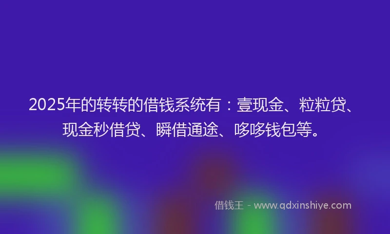 2025年的转转的借钱系统有：壹现金、粒粒贷、现金秒借贷、瞬借通途、哆哆钱包等。