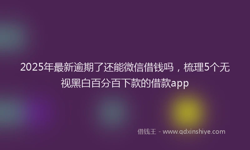 2025年最新逾期了还能微信借钱吗，梳理5个无视黑白百分百下款的借款app