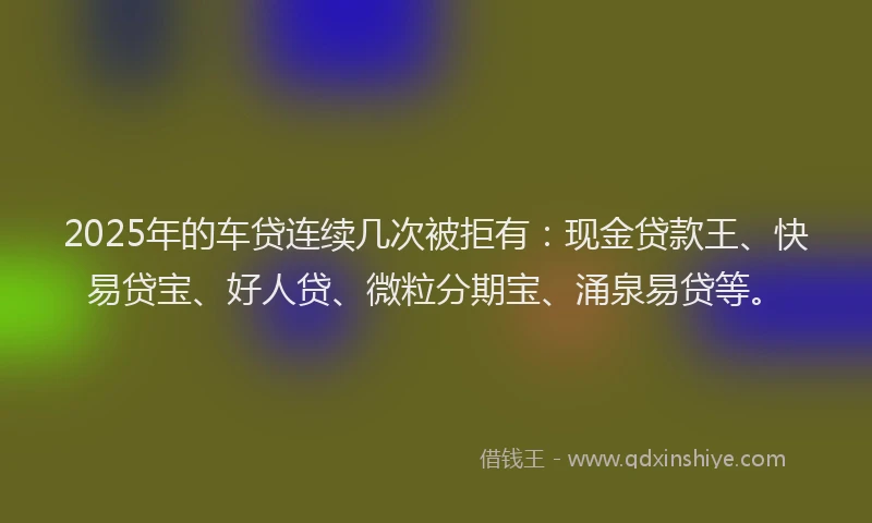 2025年的车贷连续几次被拒有：现金贷款王、快易贷宝、好人贷、微粒分期宝、涌泉易贷等。