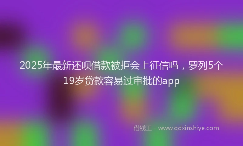 2025年最新还呗借款被拒会上征信吗，罗列5个19岁贷款容易过审批的app