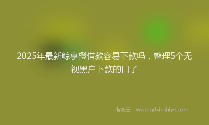 2025年最新鲸享橙借款容易下款吗，整理5个无视黑户下款的口子