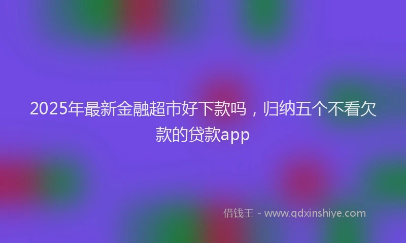 2025年最新金融超市好下款吗，归纳五个不看欠款的贷款app