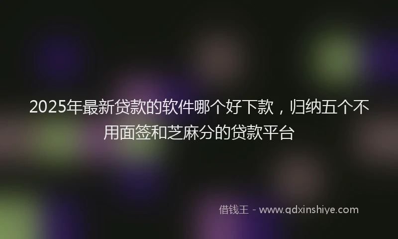 2025年最新贷款的软件哪个好下款，归纳五个不用面签和芝麻分的贷款平台
