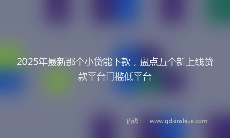 2025年最新那个小贷能下款，盘点五个新上线贷款平台门槛低平台