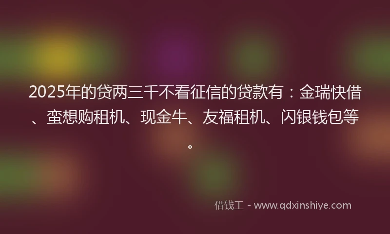 2025年的贷两三千不看征信的贷款有：金瑞快借、蛮想购租机、现金牛、友福租机、闪银钱包等。