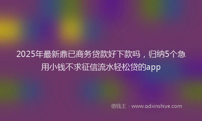 2025年最新鼎已商务贷款好下款吗，归纳5个急用小钱不求征信流水轻松贷的app