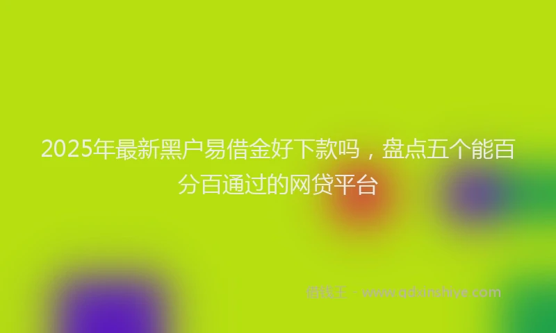 2025年最新黑户易借金好下款吗，盘点五个能百分百通过的网贷平台