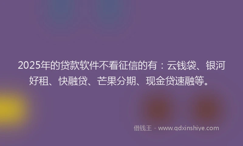 2025年的贷款软件不看征信的有：云钱袋、银河好租、快融贷、芒果分期、现金贷速融等。