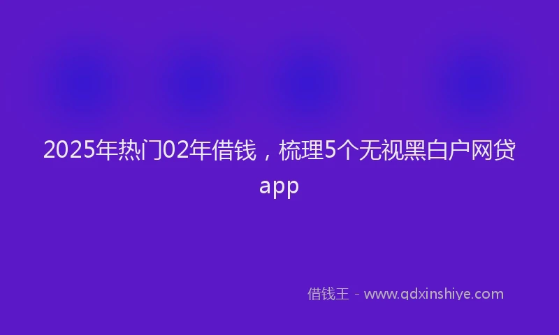 2025年热门02年借钱，梳理5个无视黑白户网贷app