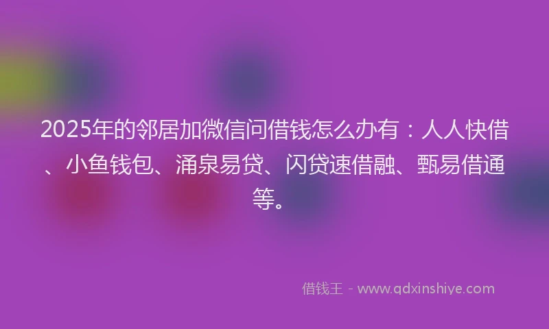 2025年的邻居加微信问借钱怎么办有：人人快借、小鱼钱包、涌泉易贷、闪贷速借融、甄易借通等。