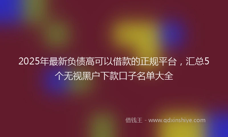 2025年最新负债高可以借款的正规平台，汇总5个无视黑户下款口子名单大全