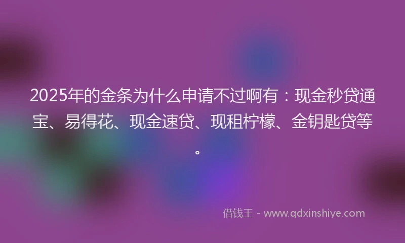 2025年的金条为什么申请不过啊有：现金秒贷通宝、易得花、现金速贷、现租柠檬、金钥匙贷等。