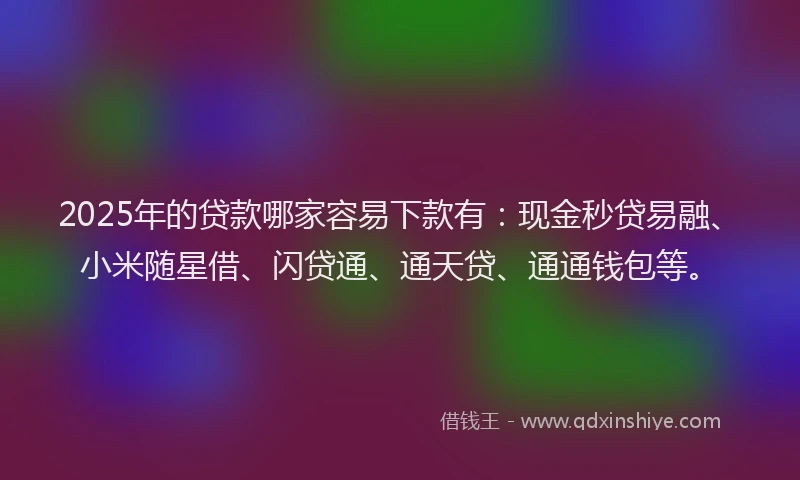 2025年的贷款哪家容易下款有：现金秒贷易融、小米随星借、闪贷通、通天贷、通通钱包等。