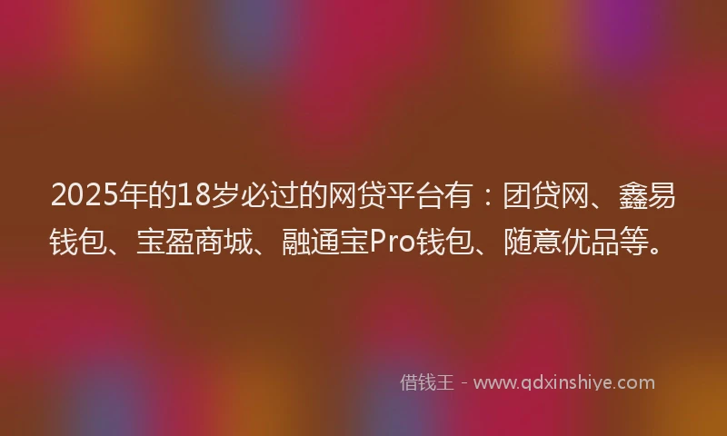 2025年的18岁必过的网贷平台有：团贷网、鑫易钱包、宝盈商城、融通宝Pro钱包、随意优品等。
