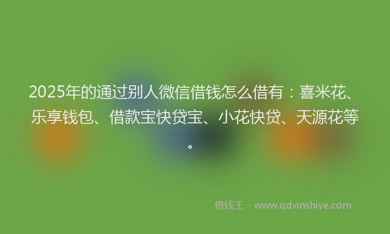2025年的通过别人微信借钱怎么借有：喜米花、乐享钱包、借款宝快贷宝、小花快贷、天源花等。