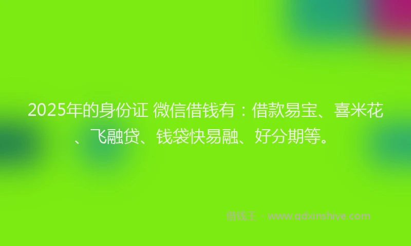 2025年的身份证 微信借钱有：借款易宝、喜米花、飞融贷、钱袋快易融、好分期等。