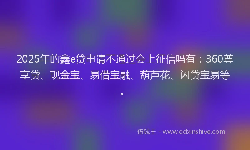 2025年的鑫e贷申请不通过会上征信吗有：360尊享贷、现金宝、易借宝融、葫芦花、闪贷宝易等。