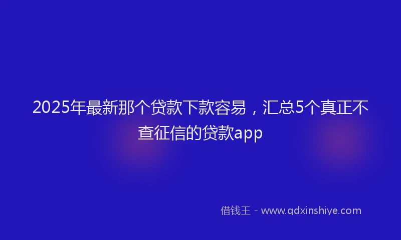 2025年最新那个贷款下款容易，汇总5个真正不查征信的贷款app