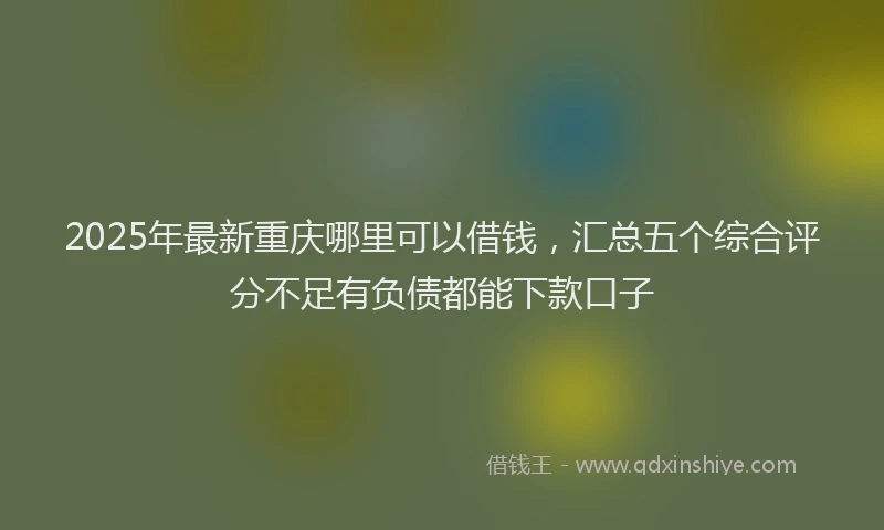 2025年最新重庆哪里可以借钱，汇总五个综合评分不足有负债都能下款口子
