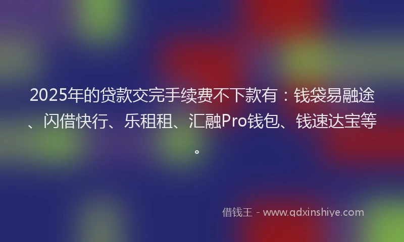 2025年的贷款交完手续费不下款有：钱袋易融途、闪借快行、乐租租、汇融Pro钱包、钱速达宝等。