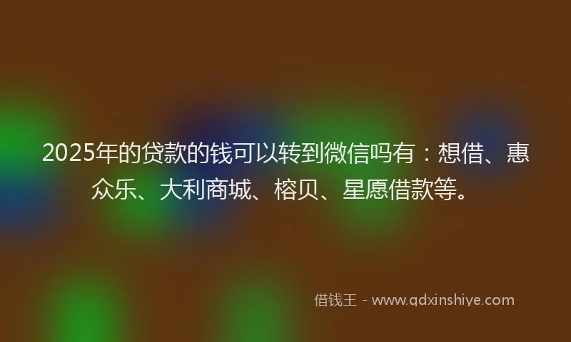 2025年的贷款的钱可以转到微信吗有：想借、惠众乐、大利商城、榕贝、星愿借款等。