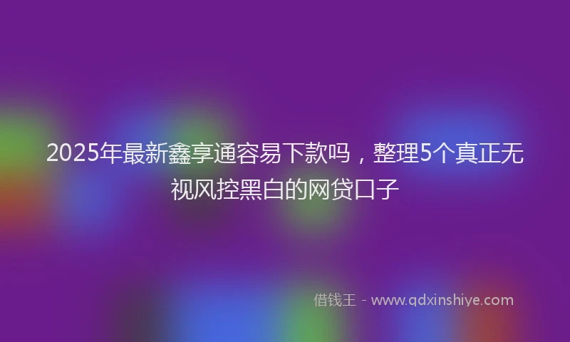 2025年最新鑫享通容易下款吗，整理5个真正无视风控黑白的网贷口子