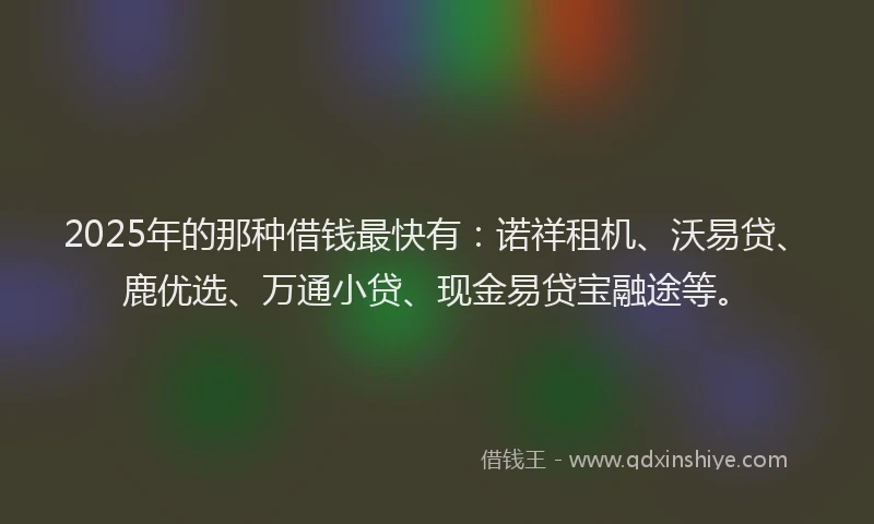 2025年的那种借钱最快有：诺祥租机、沃易贷、鹿优选、万通小贷、现金易贷宝融途等。