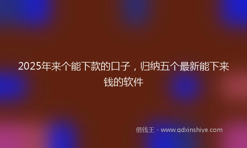 2025年来个能下款的口子，归纳五个最新能下来钱的软件