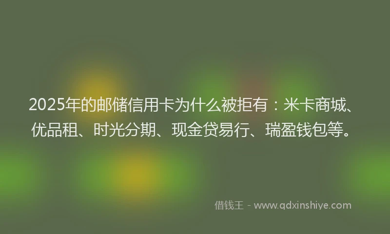 2025年的邮储信用卡为什么被拒有：米卡商城、优品租、时光分期、现金贷易行、瑞盈钱包等。