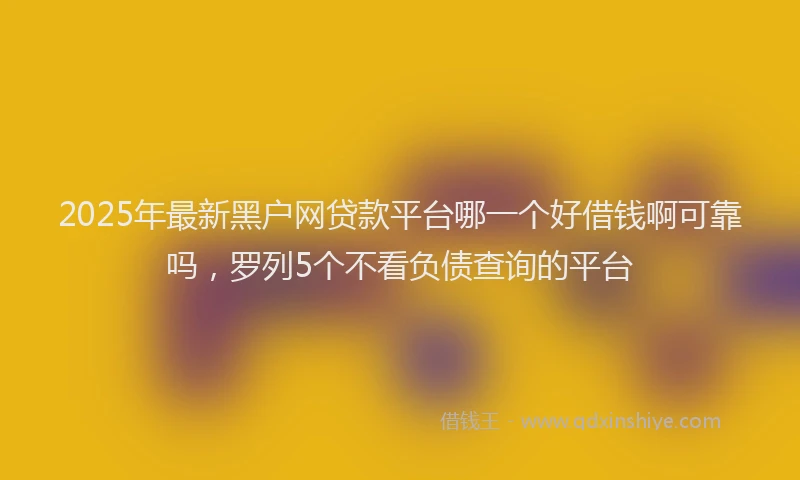 2025年最新黑户网贷款平台哪一个好借钱啊可靠吗，罗列5个不看负债查询的平台