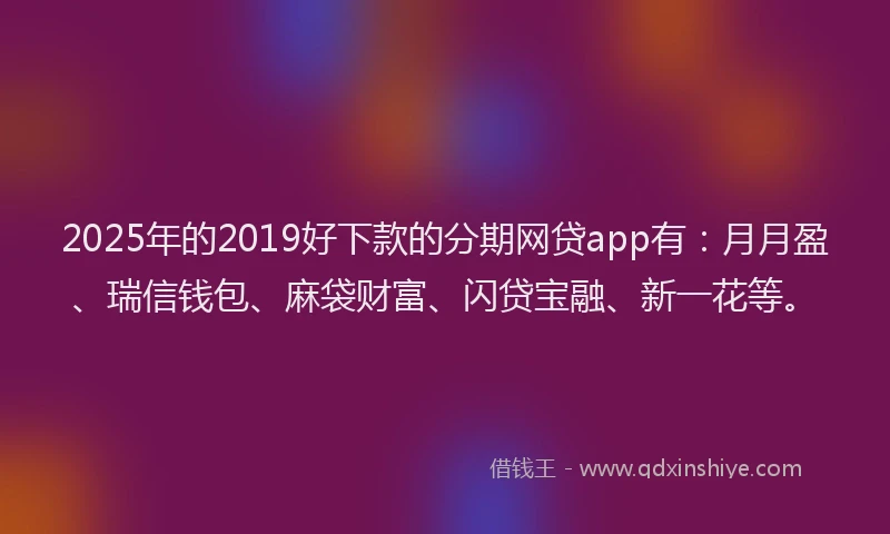 2025年的2019好下款的分期网贷app有：月月盈、瑞信钱包、麻袋财富、闪贷宝融、新一花等。