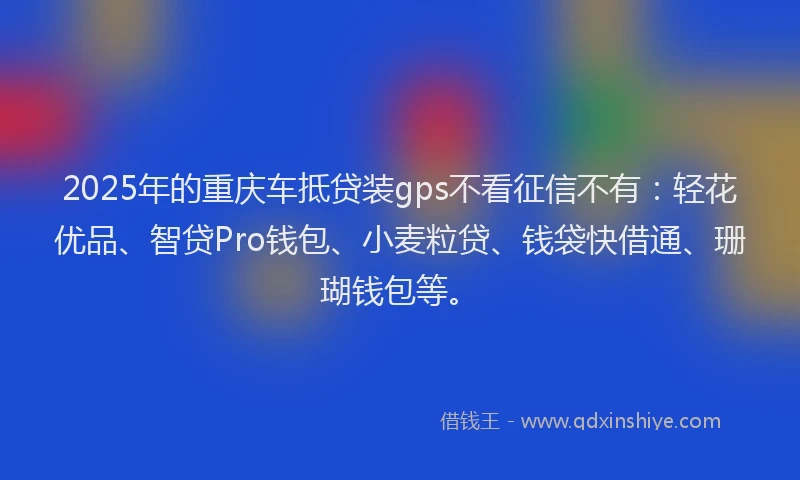 2025年的重庆车抵贷装gps不看征信不有：轻花优品、智贷Pro钱包、小麦粒贷、钱袋快借通、珊瑚钱包等。