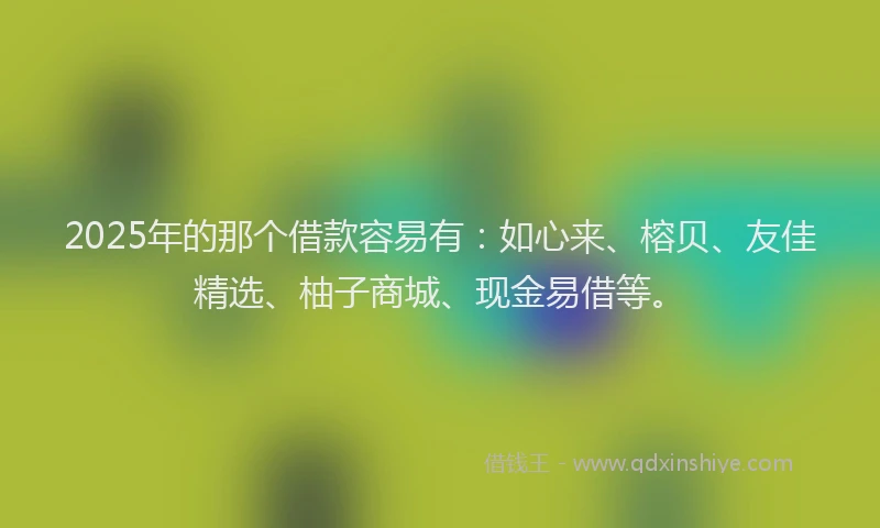 2025年的那个借款容易有：如心来、榕贝、友佳精选、柚子商城、现金易借等。