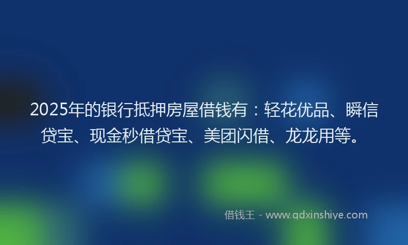 2025年的银行抵押房屋借钱有：轻花优品、瞬信贷宝、现金秒借贷宝、美团闪借、龙龙用等。
