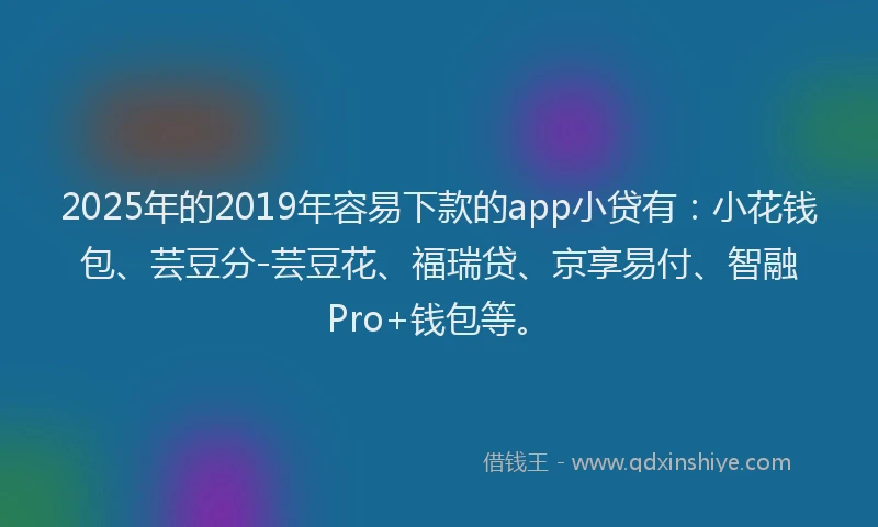2025年的2019年容易下款的app小贷有：小花钱包、芸豆分-芸豆花、福瑞贷、京享易付、智融Pro+钱包等。