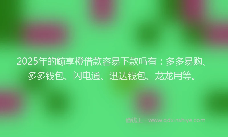 2025年的鲸享橙借款容易下款吗有：多多易购、多多钱包、闪电通、迅达钱包、龙龙用等。