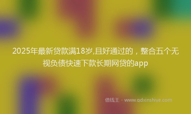 2025年最新贷款满18岁,且好通过的，整合五个无视负债快速下款长期网贷的app