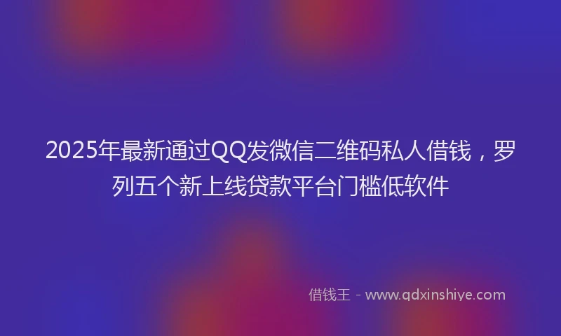 2025年最新通过QQ发微信二维码私人借钱，罗列五个新上线贷款平台门槛低软件